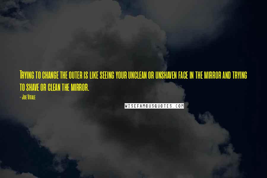 Joe Vitale Quotes: Trying to change the outer is like seeing your unclean or unshaven face in the mirror and trying to shave or clean the mirror.