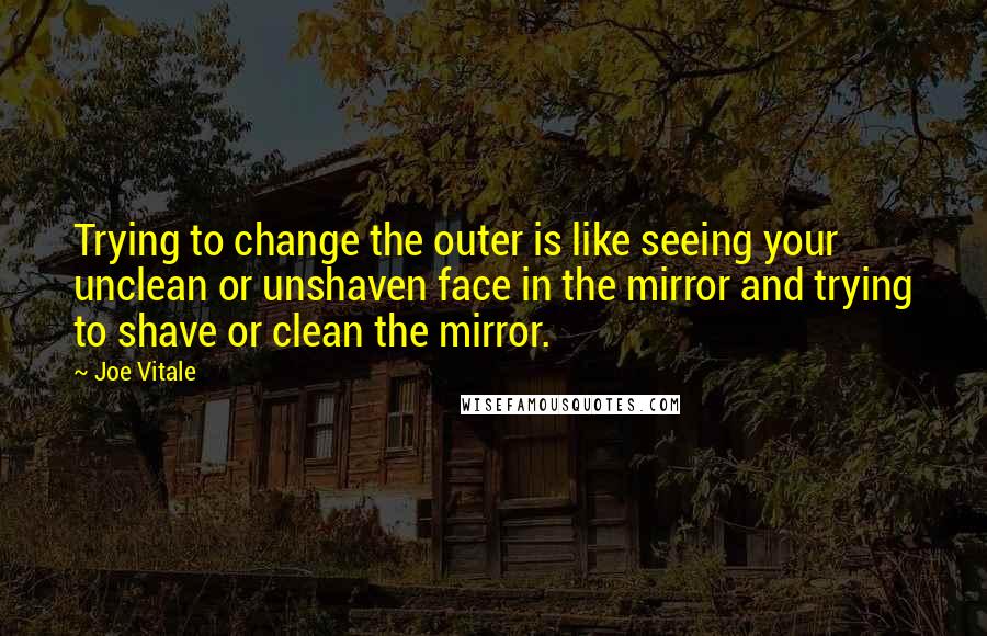 Joe Vitale Quotes: Trying to change the outer is like seeing your unclean or unshaven face in the mirror and trying to shave or clean the mirror.