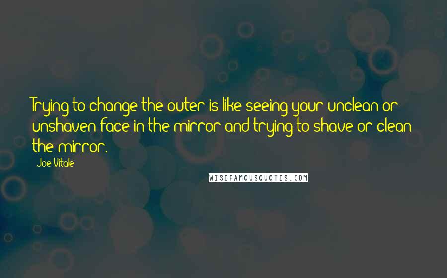 Joe Vitale Quotes: Trying to change the outer is like seeing your unclean or unshaven face in the mirror and trying to shave or clean the mirror.