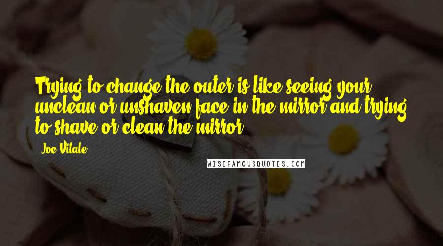 Joe Vitale Quotes: Trying to change the outer is like seeing your unclean or unshaven face in the mirror and trying to shave or clean the mirror.