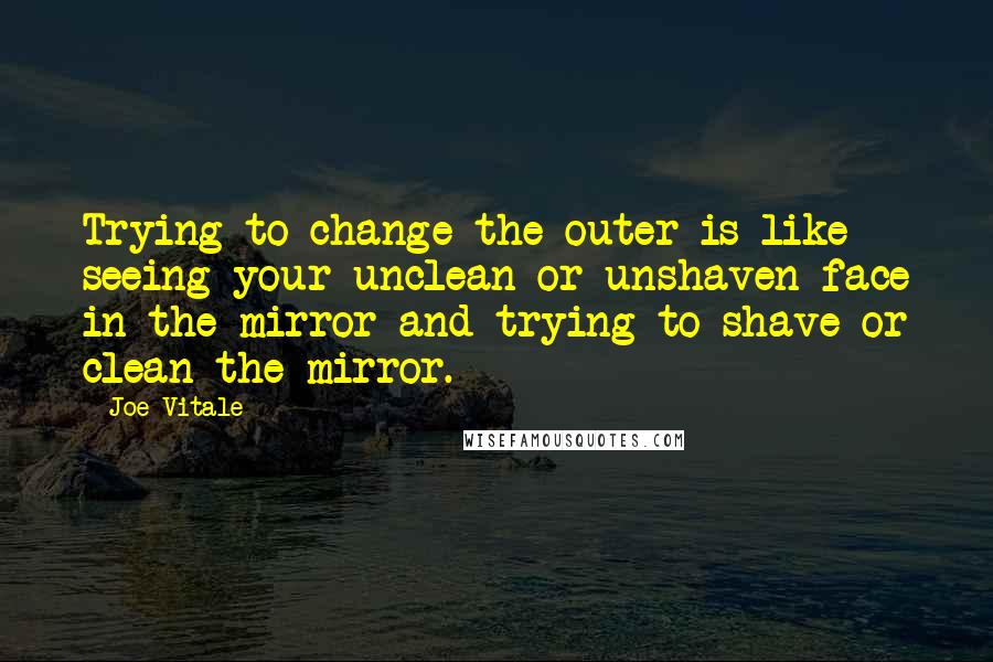 Joe Vitale Quotes: Trying to change the outer is like seeing your unclean or unshaven face in the mirror and trying to shave or clean the mirror.