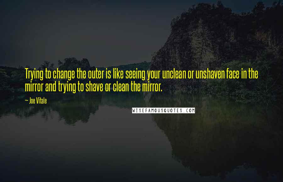 Joe Vitale Quotes: Trying to change the outer is like seeing your unclean or unshaven face in the mirror and trying to shave or clean the mirror.