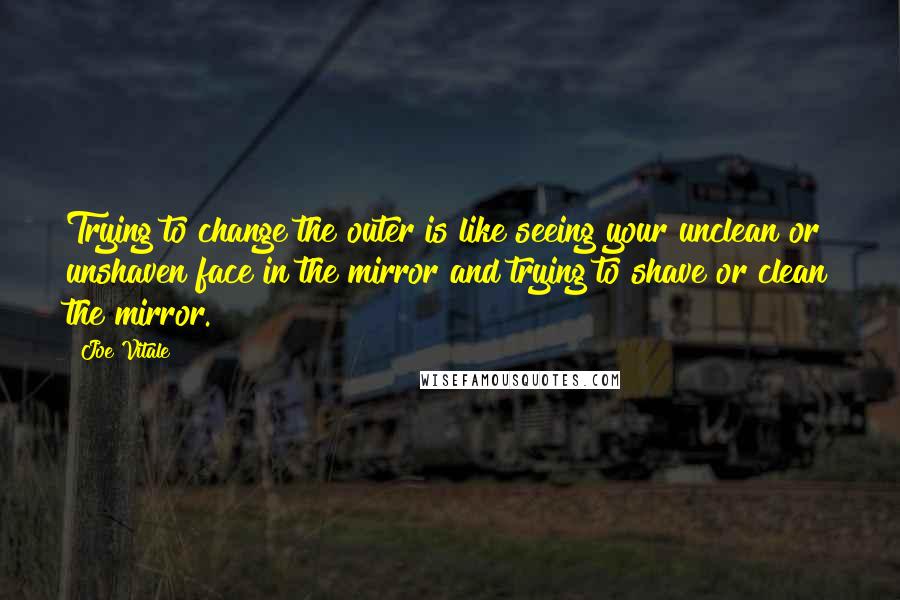 Joe Vitale Quotes: Trying to change the outer is like seeing your unclean or unshaven face in the mirror and trying to shave or clean the mirror.