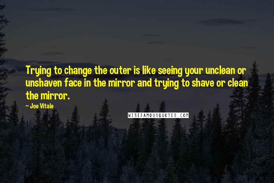 Joe Vitale Quotes: Trying to change the outer is like seeing your unclean or unshaven face in the mirror and trying to shave or clean the mirror.