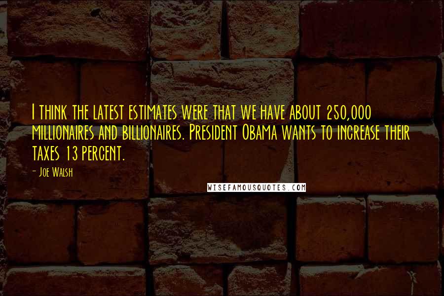 Joe Walsh Quotes: I think the latest estimates were that we have about 250,000 millionaires and billionaires. President Obama wants to increase their taxes 13 percent.