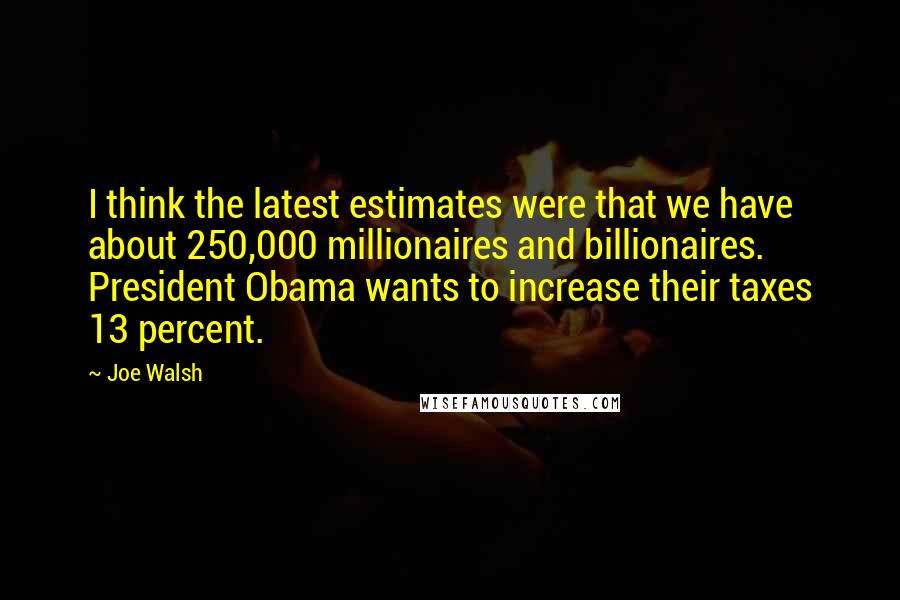 Joe Walsh Quotes: I think the latest estimates were that we have about 250,000 millionaires and billionaires. President Obama wants to increase their taxes 13 percent.