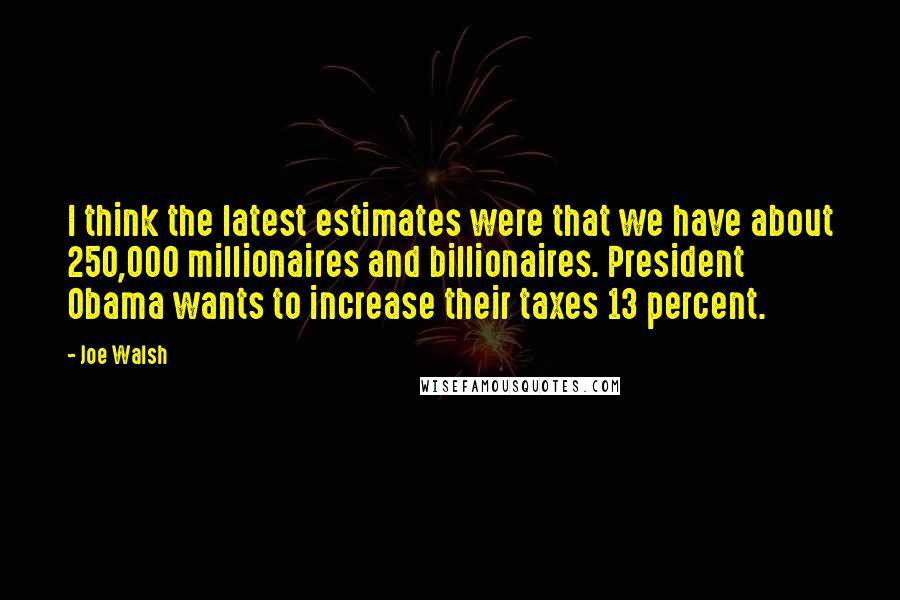 Joe Walsh Quotes: I think the latest estimates were that we have about 250,000 millionaires and billionaires. President Obama wants to increase their taxes 13 percent.