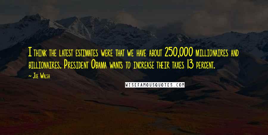 Joe Walsh Quotes: I think the latest estimates were that we have about 250,000 millionaires and billionaires. President Obama wants to increase their taxes 13 percent.