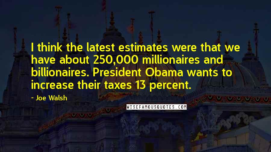 Joe Walsh Quotes: I think the latest estimates were that we have about 250,000 millionaires and billionaires. President Obama wants to increase their taxes 13 percent.