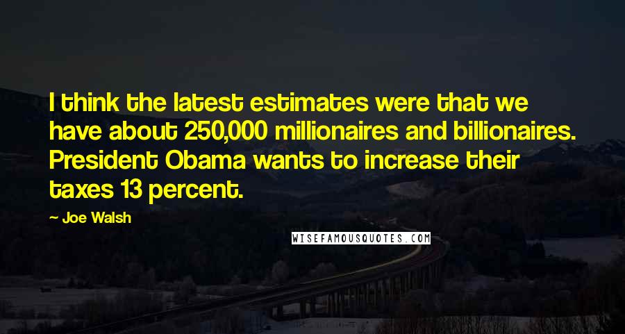 Joe Walsh Quotes: I think the latest estimates were that we have about 250,000 millionaires and billionaires. President Obama wants to increase their taxes 13 percent.
