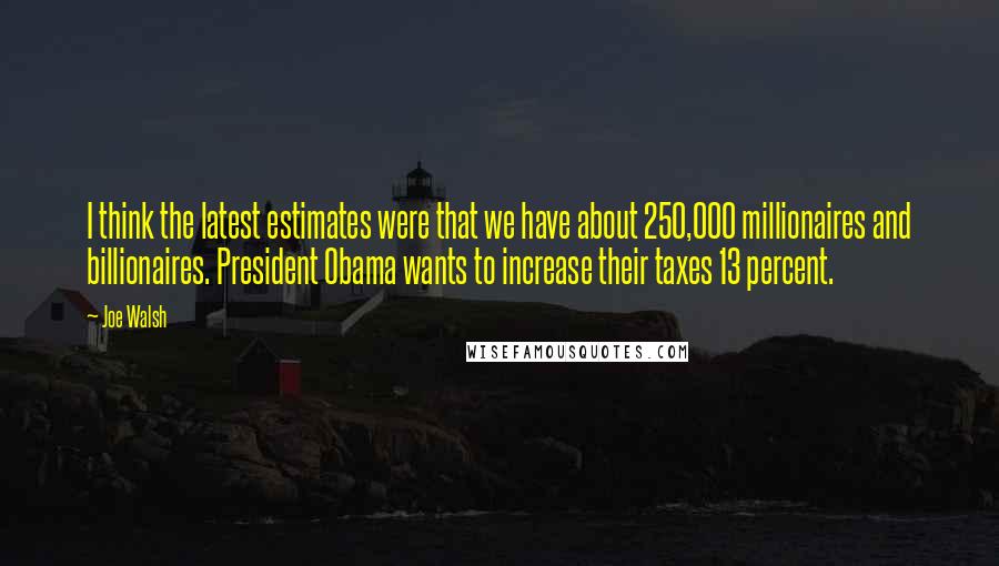 Joe Walsh Quotes: I think the latest estimates were that we have about 250,000 millionaires and billionaires. President Obama wants to increase their taxes 13 percent.