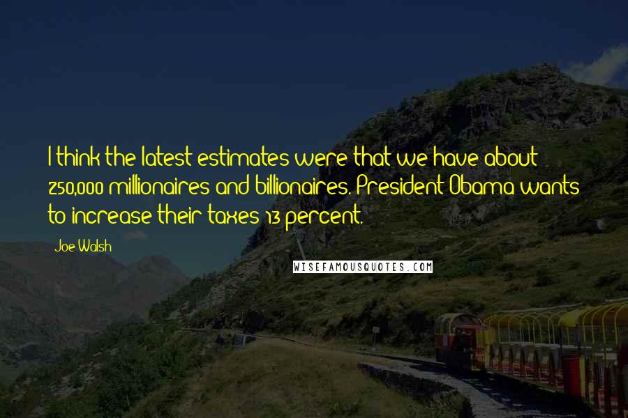 Joe Walsh Quotes: I think the latest estimates were that we have about 250,000 millionaires and billionaires. President Obama wants to increase their taxes 13 percent.