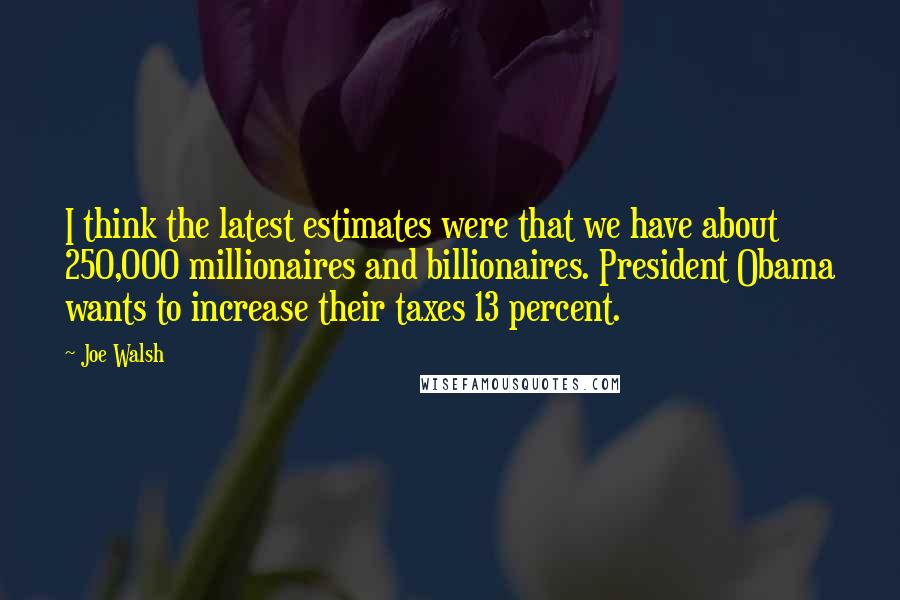 Joe Walsh Quotes: I think the latest estimates were that we have about 250,000 millionaires and billionaires. President Obama wants to increase their taxes 13 percent.