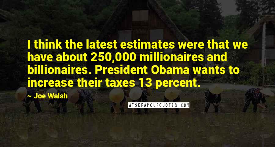 Joe Walsh Quotes: I think the latest estimates were that we have about 250,000 millionaires and billionaires. President Obama wants to increase their taxes 13 percent.