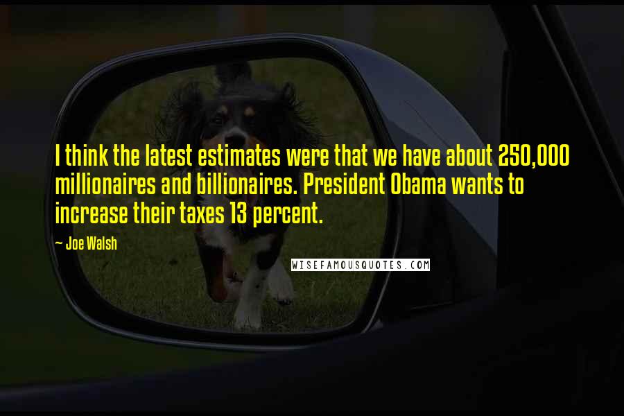 Joe Walsh Quotes: I think the latest estimates were that we have about 250,000 millionaires and billionaires. President Obama wants to increase their taxes 13 percent.