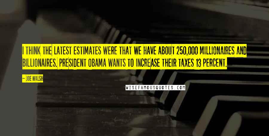 Joe Walsh Quotes: I think the latest estimates were that we have about 250,000 millionaires and billionaires. President Obama wants to increase their taxes 13 percent.