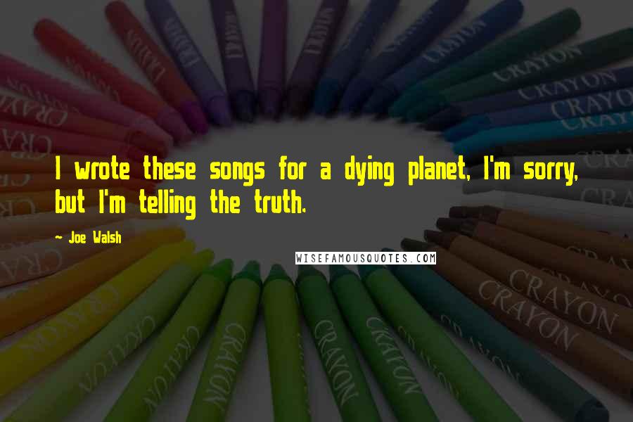 Joe Walsh Quotes: I wrote these songs for a dying planet, I'm sorry, but I'm telling the truth.