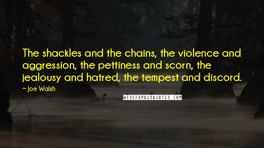 Joe Walsh Quotes: The shackles and the chains, the violence and aggression, the pettiness and scorn, the jealousy and hatred, the tempest and discord.