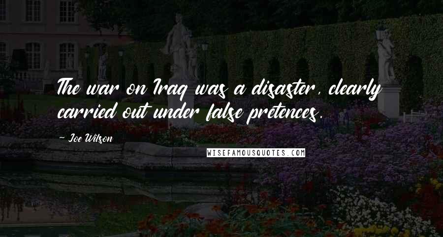 Joe Wilson Quotes: The war on Iraq was a disaster, clearly carried out under false pretences.