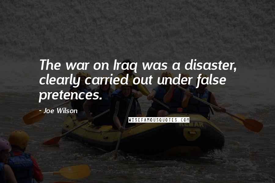 Joe Wilson Quotes: The war on Iraq was a disaster, clearly carried out under false pretences.