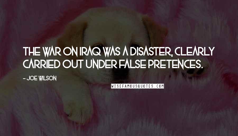 Joe Wilson Quotes: The war on Iraq was a disaster, clearly carried out under false pretences.