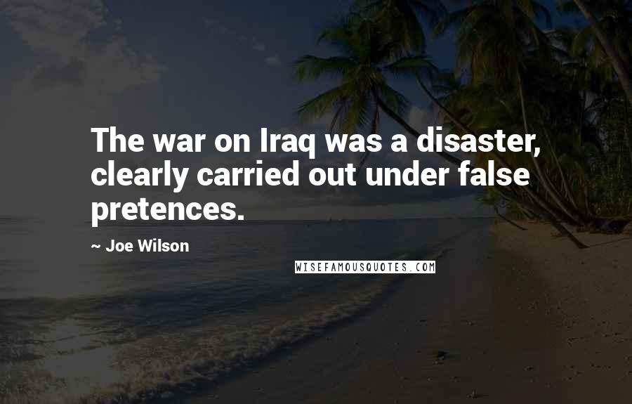 Joe Wilson Quotes: The war on Iraq was a disaster, clearly carried out under false pretences.
