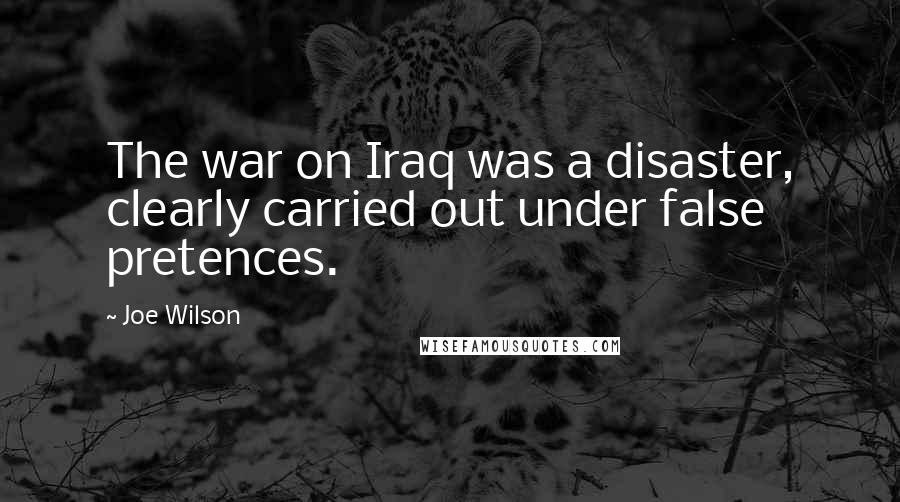Joe Wilson Quotes: The war on Iraq was a disaster, clearly carried out under false pretences.