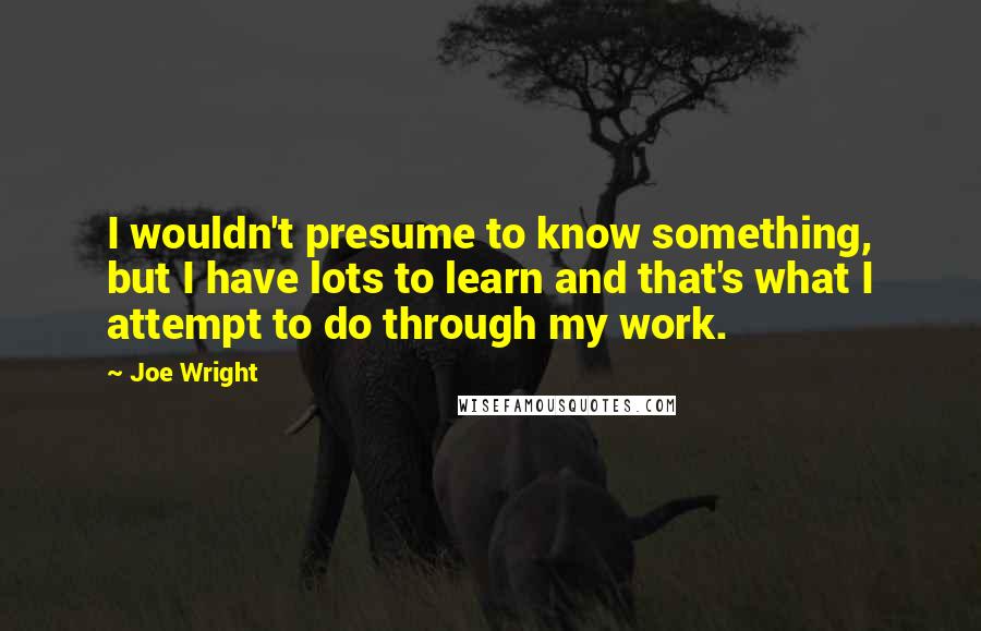 Joe Wright Quotes: I wouldn't presume to know something, but I have lots to learn and that's what I attempt to do through my work.