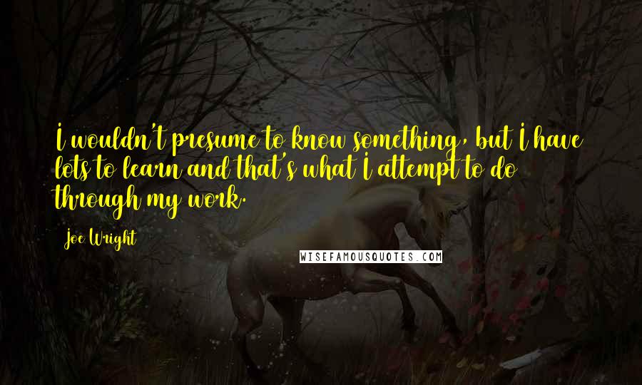 Joe Wright Quotes: I wouldn't presume to know something, but I have lots to learn and that's what I attempt to do through my work.