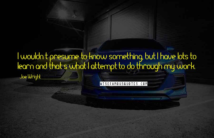 Joe Wright Quotes: I wouldn't presume to know something, but I have lots to learn and that's what I attempt to do through my work.