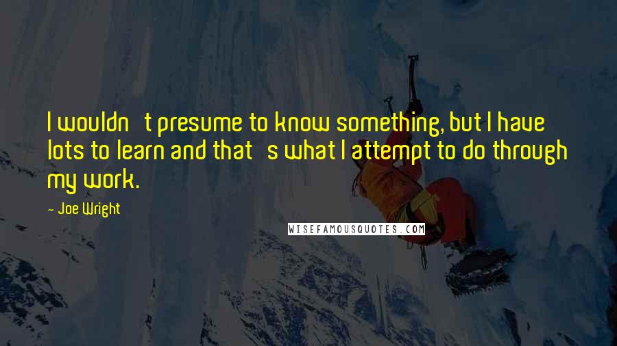 Joe Wright Quotes: I wouldn't presume to know something, but I have lots to learn and that's what I attempt to do through my work.