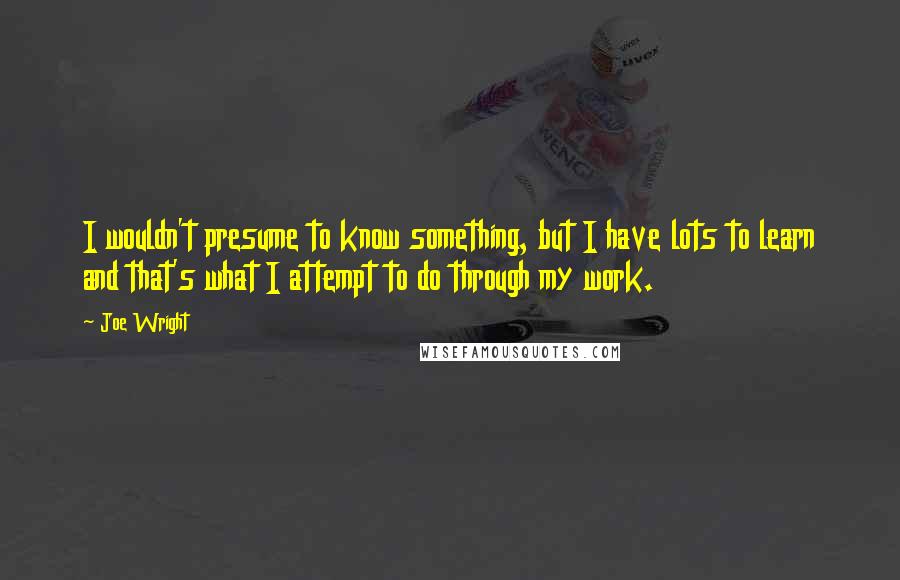 Joe Wright Quotes: I wouldn't presume to know something, but I have lots to learn and that's what I attempt to do through my work.