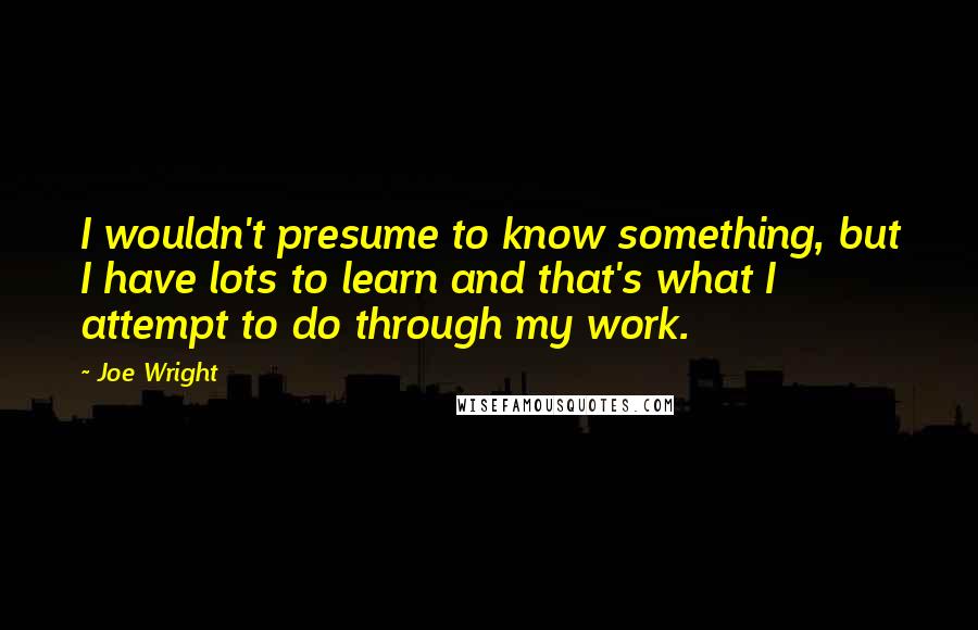 Joe Wright Quotes: I wouldn't presume to know something, but I have lots to learn and that's what I attempt to do through my work.