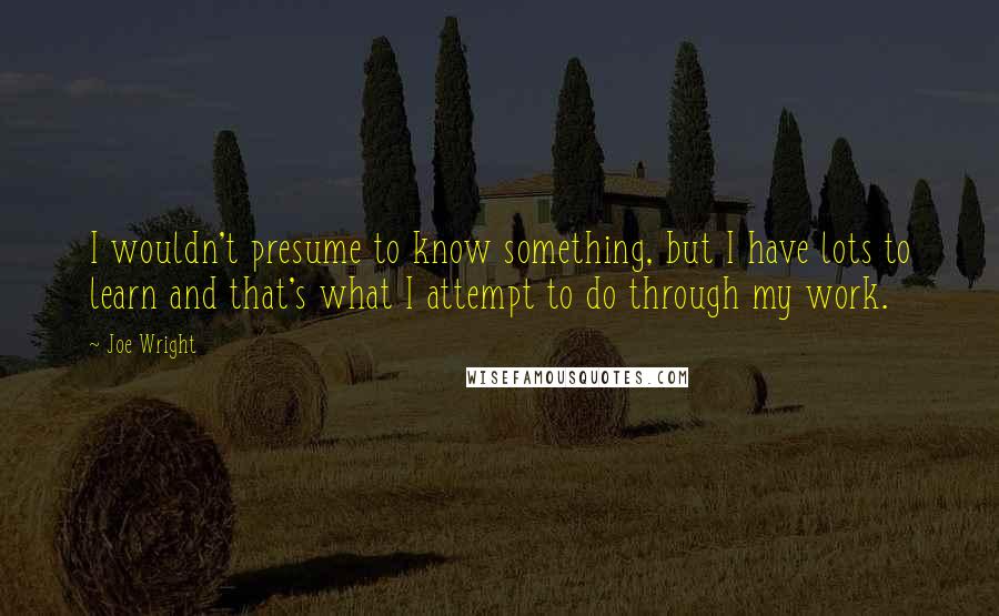 Joe Wright Quotes: I wouldn't presume to know something, but I have lots to learn and that's what I attempt to do through my work.