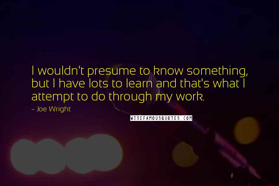 Joe Wright Quotes: I wouldn't presume to know something, but I have lots to learn and that's what I attempt to do through my work.