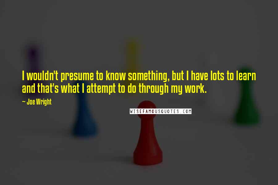 Joe Wright Quotes: I wouldn't presume to know something, but I have lots to learn and that's what I attempt to do through my work.