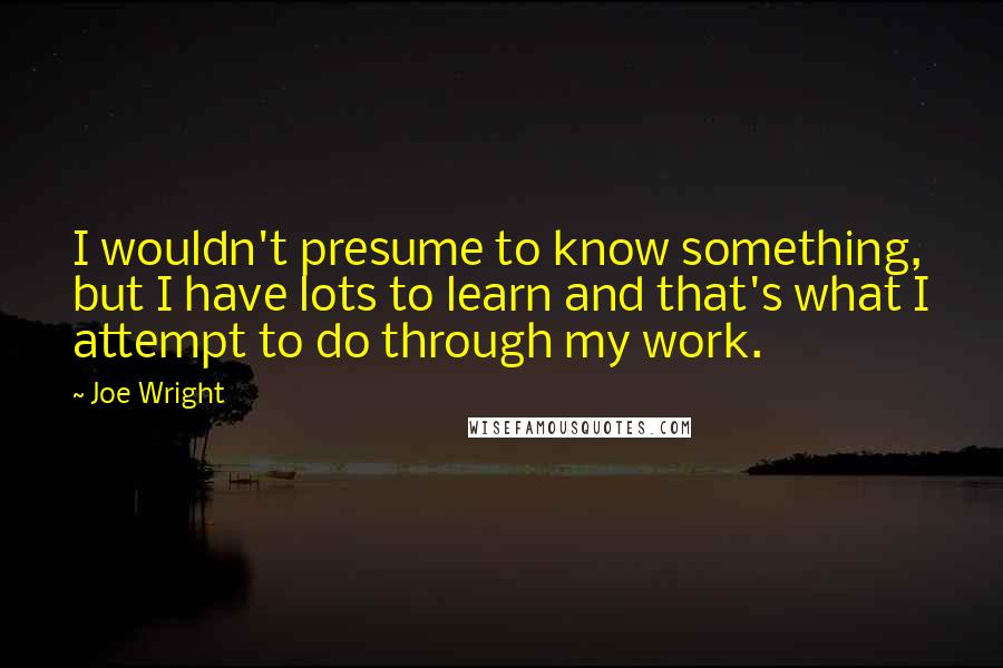 Joe Wright Quotes: I wouldn't presume to know something, but I have lots to learn and that's what I attempt to do through my work.