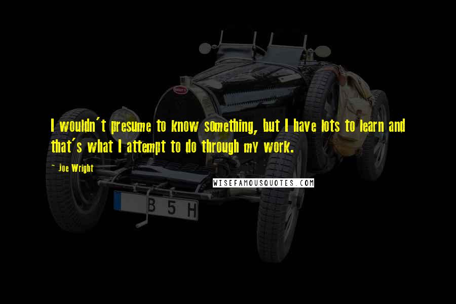 Joe Wright Quotes: I wouldn't presume to know something, but I have lots to learn and that's what I attempt to do through my work.