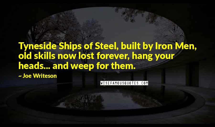 Joe Writeson Quotes: Tyneside Ships of Steel, built by Iron Men, old skills now lost forever, hang your heads... and weep for them.