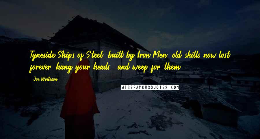 Joe Writeson Quotes: Tyneside Ships of Steel, built by Iron Men, old skills now lost forever, hang your heads... and weep for them.