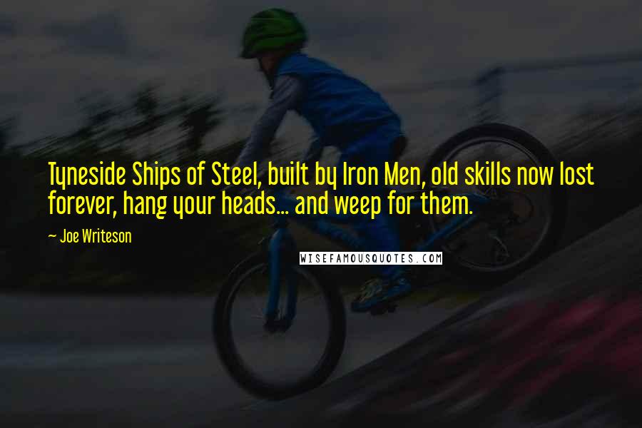 Joe Writeson Quotes: Tyneside Ships of Steel, built by Iron Men, old skills now lost forever, hang your heads... and weep for them.