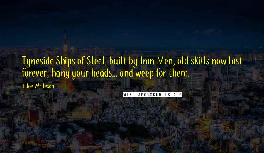 Joe Writeson Quotes: Tyneside Ships of Steel, built by Iron Men, old skills now lost forever, hang your heads... and weep for them.