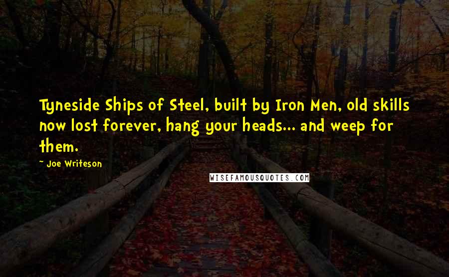 Joe Writeson Quotes: Tyneside Ships of Steel, built by Iron Men, old skills now lost forever, hang your heads... and weep for them.