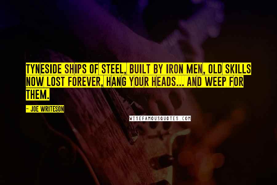 Joe Writeson Quotes: Tyneside Ships of Steel, built by Iron Men, old skills now lost forever, hang your heads... and weep for them.