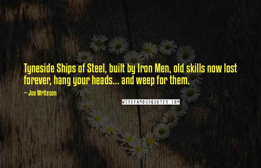 Joe Writeson Quotes: Tyneside Ships of Steel, built by Iron Men, old skills now lost forever, hang your heads... and weep for them.