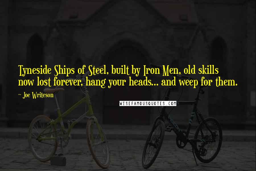 Joe Writeson Quotes: Tyneside Ships of Steel, built by Iron Men, old skills now lost forever, hang your heads... and weep for them.