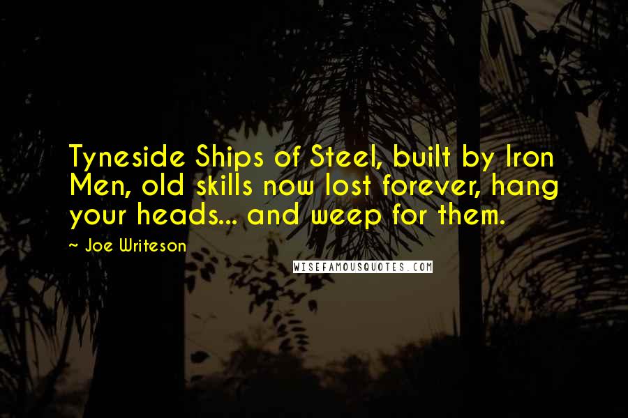 Joe Writeson Quotes: Tyneside Ships of Steel, built by Iron Men, old skills now lost forever, hang your heads... and weep for them.