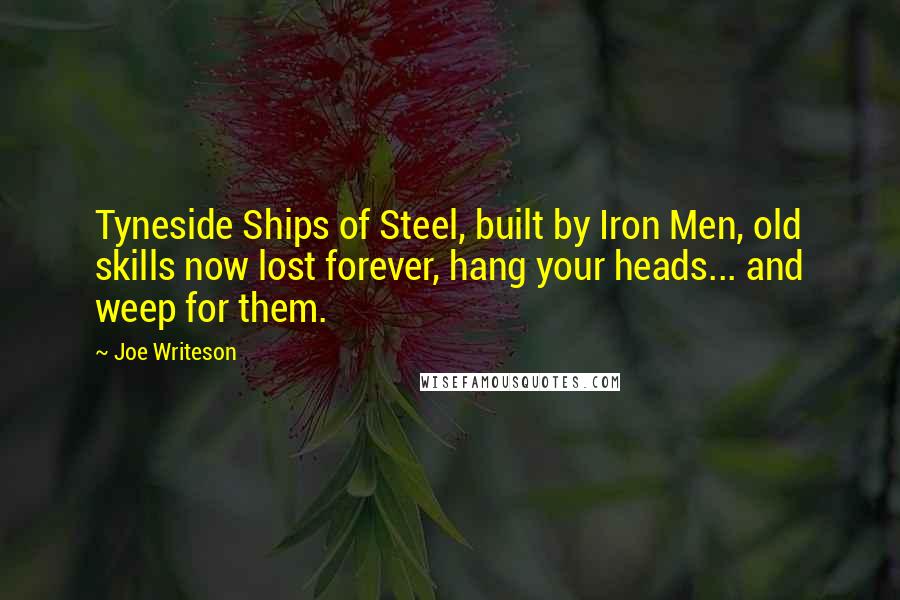 Joe Writeson Quotes: Tyneside Ships of Steel, built by Iron Men, old skills now lost forever, hang your heads... and weep for them.