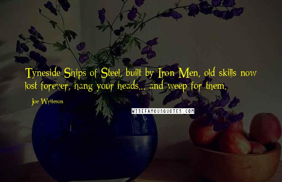 Joe Writeson Quotes: Tyneside Ships of Steel, built by Iron Men, old skills now lost forever, hang your heads... and weep for them.