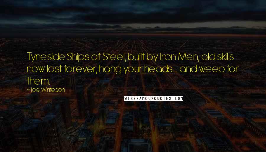 Joe Writeson Quotes: Tyneside Ships of Steel, built by Iron Men, old skills now lost forever, hang your heads... and weep for them.
